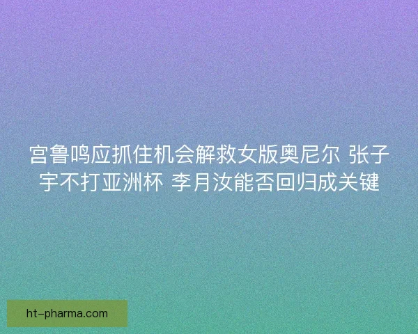 宫鲁鸣应抓住机会解救女版奥尼尔 张子宇不打亚洲杯 李月汝能否回归成关键